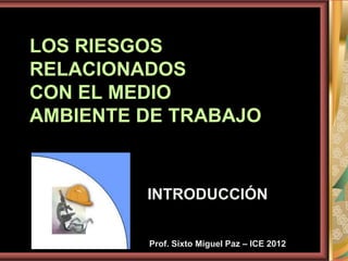 LOS RIESGOS
RELACIONADOS
CON EL MEDIO
AMBIENTE DE TRABAJO
INTRODUCCIÓN
Prof. Sixto Miguel Paz – ICE 2012
 