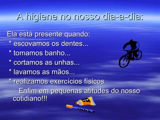 A higiene no nosso dia-a-dia: Ela está presente quando: * escovamos os dentes... * tomamos banho... * cortamos as unhas... * lavamos as mãos... * realizamos exercícios físicos. Enfim em pequenas atitudes do nosso cotidiano!!! 
