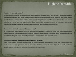 Que tipo de escova devo usar? A maioria dos profissionais dentários concorda que uma escova macia é a melhor para remover a placa bacteriana e os restos alimentares dos seus dentes. As escovas de cabeças pequenas também, são as preferidas pois podem chegar mais facilmente a todas as áreas da boca, incluindo os dentes posteriores, de difícil acesso. Para muitos, uma escova eléctrica ou a pilhas são uma boa alternativa. Estas podem fazer um trabalho melhor na escovagem dos dentes, particularmente para pessoas que têm dificuldades em escovar ou com menos destreza manual. Qual é a importância da pasta dentífrica que eu uso? É importante que use uma pasta dentífrica que seja correcta para si. Actualmente, existe uma grande variedade de pastas dentífricas adequadas a variadas condições, incluindo, cáries dentárias, gengivites, tártaro, dentes manchados e sensibilidade. Pergunte ao seu dentista/higienista qual a pasta dentífrica mais adequada para si. C om que regularidade devo substituir a minha escova de dentes? Deve substituir a sua escova de dentes quando ela começar a parecer que está velha ou em cada 3 meses, tendo em conta aquilo que ocorrer primeiro. É também importante substituir as escovas de dentes depois de ter estado constipado porque os pêlos retêm germes que podem conduzir a uma nova infecção. Patrícia S. Lopes 