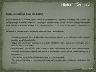 Qual é a maneira correcta de usar o fio dentário? Um uso correcto do fio dentário permite remover a placa bacteriana e os restos alimentares onde a escova não consegue chegar facilmente - por baixo da linha gengival e entre os dentes. Porque a acumulação de placa bacteriana pode conduzir à destruição dentária e às doenças gengivais, o uso diário de fio dentário é recomendável. Para atingir os máximos benefícios do uso de fio dentário, utilize a seguinte técnica: Comece com cerca de 45 cm de fio dentário e enrole a maior parte do fio nos dois dedos médios, deixando cerca de 4 cm de fio para trabalhar.  Segure o fio esticado entre os polegares e os dedos indicadores e faça-o deslizar suavemente para cima e para baixo entre os seus dentes.  Com suavidade, faça uma volta do fio na base do dente, certificando-se que vai abaixo da linha gengival. Nunca faça um movimento repentino nem force o fio porque pode cortar ou magoar o tecido gengival que é muito delicado.  Utilize secções limpas de fio dentário quando passa de um dente para outro.  Para remover o fio, utilize os mesmos movimentos para a frente e para trás, à medida que vai afastando o fio do dente.  Patrícia S. Lopes 