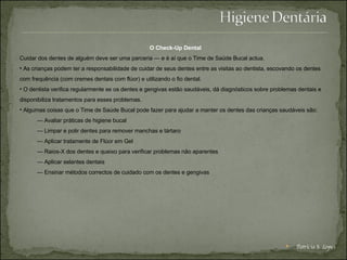 O Check-Up Dental  Cuidar dos dentes de alguém deve ser uma parceria — e é aí que o Time de Saúde Bucal actua. As crianças podem ter a responsabilidade de cuidar de seus dentes entre as visitas ao dentista, escovando os dentes com frequência (com cremes dentais com flúor) e utilizando o fio dental.  O dentista verifica regularmente se os dentes e gengivas estão saudáveis, dá diagnósticos sobre problemas dentais e disponibiliza tratamentos para esses problemas.  Algumas coisas que o Time de Saúde Bucal pode fazer para ajudar a manter os dentes das crianças saudáveis são:  —  Avaliar práticas de higiene bucal — Limpar e polir dentes para remover manchas e tártaro — Aplicar tratamente de Flúor em Gel — Raios-X dos dentes e queixo para verificar problemas não aparentes — Aplicar selantes dentais — Ensinar métodos correctos de cuidado com os dentes e gengivas  Patrícia S. Lopes 