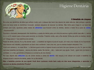 O Batalhão da Limpeza Era uma vez dentinhos de leite que sofriam muito com o ataque das bact é rias depois de cada refei ç ão. Isso porque o garoto, dono da boca onde os dentinhos moravam, sempre esquecia de escovar os dentes. Não tinha para ningu é m: as bact é rias vinham com tudo, ajudadas pelos restos de   alimentos   que ficavam entre os dentes, dando a maior for ç a para as  c á ries . - Socoooorro!!!!  Ouvindo o chamado desesperado dos dentinhos, a pasta de dente pulou em cima da escova e gritou ainda mais alto: l á  vamos n óóóóó s! E voaram para a boca para socorrer os chorões. Pulando corda, veio a fita dental. Enfiou-se entre os dentes, dando um "chega para l á " nos restinhos de comida.  Pasta de dente, escova, fio ou fita dental: esse  é  o batalhão da higiene bucal em acção, em mais uma missão di á ria importante. Eles fizeram seu trabalho, expulsaram as bact é rias e evitaram, mais uma vez, que os dentes fossem atacados. Fim.  Você com certeza j á  viu esse filme.  É  a famosa guerra entre a higiene bucal e as bact é rias que causam a c á rie. S ó  que na vida real esse batalhão de limpeza _ escova de dente, pasta, fita dental _ não  é  nada sem sua ajuda. Você  é  quem tem de liderar o combate  à s c á ries, garantindo a limpeza e a conserva ç ão dos dentes. Por isso depois das  refei ç ões  (ou de comer doces) e antes de  dormir , não esque ç a de colocar em acção o batalhão da limpeza bucal: a escova de dente, pasta, fio ou fita dental.  Mas o batalhão precisa de sua ajuda! Você deve conhecer muito bem cada um dos seus integrantes, e aprender a escovar os dentes direitinho! Pronto? Patrícia S. Lopes 