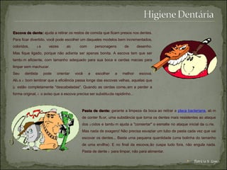 Escova de dente:   ajuda a retirar os restos de comida que ficam presos nos dentes.   Para ficar divertido, você pode escolher um daqueles modelos bem incrementados, coloridos,  à s vezes at é  com personagens de desenho. Mas fique ligado, porque não adianta ser apenas bonita. A escova tem que ser tamb é m eficiente, com tamanho adequado para sua boca e cerdas macias para limpar sem machucar.   Seu dentista pode orientar você a escolher a melhor escova. Ali á s  é  bom lembrar que a eficiência passa longe das escovas velhas, aquelas que j á  estão completamente "descabeladas". Quando as cerdas come ç am a perder a forma original,  é  o aviso que a escova precisa ser substitu í da rapidinho...   Pasta de dente:   garante a limpeza da boca ao retirar a  placa bacteriana , al é m de conter fl ú or, uma substância que torna os dentes mais resistentes ao ataque dos  á cidos e tamb é m ajuda a "consertar" o esmalte no ataque inicial da c á rie.  Mas nada de exagero! Não precisa esvaziar um tubo de pasta cada vez que vai escovar os dentes... Basta uma pequena quantidade (uma bolinha do tamanho de uma ervilha). E no final da escova ç ão cuspa tudo fora, não engula nada. Pasta de dente  é  para limpar, não para alimentar. Patrícia S. Lopes 