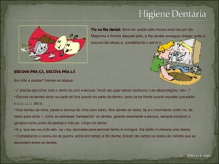 Fio ou fita dental:   deve ser usada pelo menos uma vez por dia.  Magrinha e fininha daquele jeito, a fita dental consegue chegar onde a escova não alcan ç a, completando o servi ç o.  ESCOVA PRA C Á , ESCOVA PRA L Á   Ex é rcito a postos? Vamos ao ataque:   É  preciso percorrer todo o territ ó rio com a escova. Você não quer deixar nenhuma  á rea desprotegida, não  é ?  Escove os dentes tanto na parte de fora quanto na parte de dentro, tanto os da frente quanto aqueles que estão l ááááááááá  atr á s.  Nos dentes de cima, passe a escova de cima para baixo. Nos dentes de baixo, fa ç a o movimento contr á rio, de baixo para cima.  É  como se estivesse "penteando" os dentes, girando levemente a escova, sempre tomando a gengiva como ponto de partida e indo at é  o topo do dente.  E j á  que seu ex é rcito est á  na  á rea, aproveite para escovar tamb é m a l í ngua. Ela tamb é m merece uma faxina.  Completando a opera ç ão de guerra, entra em campo a fita dental, tirando de campo os restos de comida que se escondem entre os dentes.   Patrícia S. Lopes 