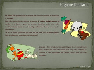 Os dentes não querem saber de moleza: eles tamb é m precisam de exerc í cios.  É  verdade!  Mas não precisa lev á -los para a academia.  A melhor gin á stica para os dentes  _ e tamb é m para as arcadas dent á rias, onde eles estão confortavelmente instalados _  é  mastigar alimentos duros , como ma ç ã e cenoura crua. Se at é  os dentes gostam de gin á stica, por que você vai ficar nessa pregui ç a toda, enrolando na hora de escovar os dentes?  Limpeza é bom e todo mundo gosta! Depois de um mergulho em Banho de Espuma, uma visita a Boca Livre, um pulinho em Brilho na Cozinha e uma passadinha em Roupa Limpa, você vai ficar brilhando! Patrícia S. Lopes 