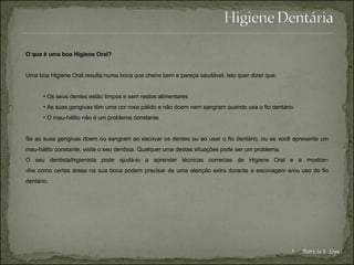 O que é uma boa Higiene Oral? Uma boa Higiene Oral resulta numa boca que cheire bem e pareça saudável. Isto quer dizer que: Os seus dentes estão limpos e sem restos alimentares  As suas gengivas têm uma cor rosa pálido e não doem nem sangram quando usa o fio dentário  O mau-hálito não é um problema constante  Se as suas gengivas doem ou sangram ao escovar os dentes ou ao usar o fio dentário, ou se você apresenta um mau-hálito constante, visite o seu dentista. Qualquer uma destas situações pode ser um problema. O seu dentista/higienista pode ajudá-lo a aprender técnicas correctas de Higiene Oral e a mostrar- -lhe como certas áreas na sua boca podem precisar de uma atenção extra durante a escovagem e/ou uso do fio dentário. Patrícia S. Lopes 