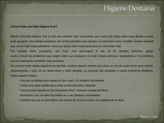 Como é feita uma Boa Higiene Oral? Manter uma boa Higiene Oral é uma das atitudes mais importantes que você pode fazer pelos seus dentes e pelas suas gengivas. Uns dentes saudáveis não só lhe permitem que pareça e se sinta bem como, também, tornam possível que coma e fale adequadamente. Uma boa saúde oral é importante para um bem-estar total. Um cuidado diário preventivo, que inclui uma escovagem e uso do fio dentário correctos, ajudá- -lo-ão a travar os problemas que surjam antes que evoluam e é muito menos doloroso, dispendioso e incomodativo que os tratamentos dentários mais evoluídos No período entre visitas regulares ao dentista, existem passos simples que cada um de nós pode tomar para reduzir, drasticamente, o risco de se desenvolver a cárie dentária, as doenças das gengivas e outros problemas dentários. Estes passos incluem: Escovar os dentes duas vezes ao dia e usar o fio dentário diariamente  Fazer uma dieta equilibrada e evitar os lanches entre refeições  Usar produtos dentários que contenham flúor, incluindo a pasta dentífrica  Bochechar com um elixir fluoretado se o seu dentista o aconselhar  Certificar-se que os seus filhos com menos de 12 anos tomam um suplemento de flúor.  Patrícia S. Lopes 