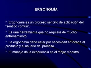 ERGONOMÍA
* Ergonomía es un proceso sencillo de aplicación del
“sentido común”.
* Es una herramienta que no requiere de mucho
entrenamiento.
* La ergonomía debe estar por necesidad enfocada al
producto y al usuario del proceso.
* El manejo de la experiencia es el mejor maestro.
 