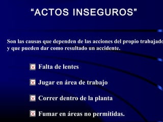 “ACTOS INSEGUROS”
Son las causas que dependen de las acciones del propio trabajado
y que pueden dar como resultado un accidente.
Falta de lentes
Jugar en área de trabajo
Correr dentro de la planta
Fumar en áreas no permitidas.
 