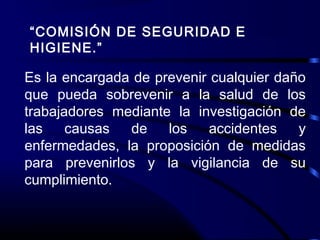“COMISIÓN DE SEGURIDAD E
HIGIENE.”
Es la encargada de prevenir cualquier daño
que pueda sobrevenir a la salud de los
trabajadores mediante la investigación de
las causas de los accidentes y
enfermedades, la proposición de medidas
para prevenirlos y la vigilancia de su
cumplimiento.
 