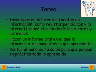 Tarea Investigar en diferentes fuentes de información (como revistas periódicos y la internet) sobre el cuidado de los dientes y las manos. Hacer un informe oral en el que le informes a tus amiguitos lo que aprendiste. Visitar el baño de tu salón para que pongas en práctica todo lo aprendido. Regresar al Menú Continuar 
