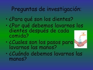 Preguntas de investigación : ¿Para qué son los dientes? ¿Por qué debemos lavarnos los dientes después de cada comida? ¿Cuales son los pasos para lavarnos las manos? ¿Cuándo debemos lavarnos las manos? 