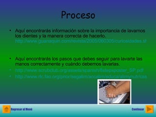 Proceso Aquí encontrarás información sobre la importancia de lavarnos los dientes y la manera correcta de hacerlo.  http://www.guanaquin.com/revista/2005/060305/curiosidades.shtml   Aquí encontrarás los pasos que debes seguir para lavarte las manos correctamente y cuándo debemos lavarlas. http://www.scrubclub.org/assets/spanish/6stepsposter_SP.pdf http://www.rlc.fao.org/prior/segalim/accalim/educa/alimynutr/css/alimynutr_110.htm Regresar al Menú Continuar 