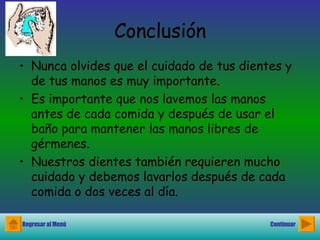 Conclusión Nunca olvides que el cuidado de tus dientes y de tus manos es muy importante.  Es importante que nos lavemos las manos antes de cada comida y después de usar el baño para mantener las manos libres de gérmenes. Nuestros dientes también requieren mucho cuidado y debemos lavarlos después de cada comida o dos veces al día. Regresar al Menú Continuar 