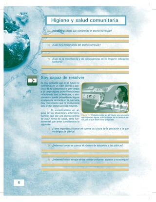 Resultado de
aprendizaje 1: Educación
sanitaria y sus principios
Descubriendo mis competencias profesionales
Evidencias de conocimiento:
Conoces los conceptos: Sí No
(GXFDFLyQ VDQLWDULD
3ULQFLSLR
1HFHVLGDGHV GH FDSDFLWDFLyQ
'LVHxR FXUULFXODU SDUD OD HQVHxDQ]D
Evidencias de producto:
5HDOL]DV R KDV UHDOL]DGR Sí No
Técnicas de comunicación, como enseñanza
RUJDQL]DGD GH DOJ~Q WHPD
(O FXPSOLPLHQWR GHO RUGHQ GH OD HGXFDFLyQ
Enseñanza, considerando temas, objetivos,
WLHPSRV JUXSR  HYDOXDFLyQ
(QVHxDQ]D FRQ HO GLVHxR FXUULFXODU
Evidencias de desempeño:
5HDOL]DV R KDV UHDOL]DGR Sí No
Enseñanza de algún tema en tu comunidad
con resultados satisfactorios para el auditorio
 SDUD WL
La valoración de que la comunidad tenga este
FRQRFLPLHQWR
La valoración de las consecuencias de no
FXPSOLU FRQ ODV QHFHVLGDGHV GH FDSDFLWDFLyQ
4
Higiene y salud comunitaria
 