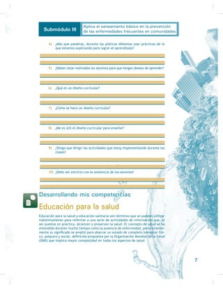 Ubicando mis competencias en el entorno
Es necesario que el alumno de quinto y sex-
to semestres de la capacitación de higiene
y salud comunitaria, que generalmente
tiene un conocimiento superior al del resto
de su comunidad, se ocupe de las necesi-
dades de la gente con la que convive, pues
siempre hay muchas que satisfacer, ya que
los servicios de salud en algunas comuni-
dades son escasos y la desinformación pre-
GRPLQD (Q XQD FRPXQLGDG SXHGHQ SUHVHQ-
tarse necesidades de educación, de salud,
de alimentación, de higiene, de estilos de
vida, de calidad de vida, de saneamiento y
de información (por ejemplo, de primeros
DX[LOLRV R UHDQLPDFLyQ FDUGLRSXOPRQDU 