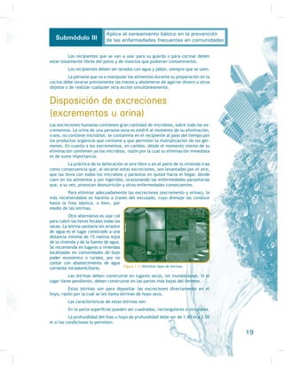 Si lo analizamos detenidamente, notaremos que la mejora en la salud de
XQD SHUVRQD HV LQÁXHQFLDGD QR VyOR SRU ODV DFFLRQHV UHDOL]DGDV SRU HO SURSLR LQGL-
viduo, sino también por aquéllas llevadas a cabo por su familia y por la comunidad
en lo social, y este efecto es recíproco: su salud va a tener efectos en la mejora
WDQWR GH VX HFRQRPtD FRPR GH VXV UHODFLRQHV FRQ ORV GHPiV
La metodología de la educación para la salud supone la utilización del es-
pacio, el tiempo, los recursos humanos y materiales y las relaciones de comunicación
de los centros de salud para poner en marcha estrategias educativas en los diversos
ámbitos de actuación y relación tanto de los profesionales como de los usuarios de
WDOHV LQVWLWXFLRQHV VDQLWDULDV
La educación para la salud es una herramienta de salud pública a través de
la cual podemos facilitar cambios, crear corriente de opinión, establecer canales
de comunicación y capacitar a individuos y a colectividades para con su compromiso
informado y su autoimplicación, hacerlos activos participantes en el rediseño indivi-
GXDO DPELHQWDO  RUJDQL]DFLRQDO FRQ DFFLRQHV JOREDOL]DGRUDV $Vt VX REMHWLYR ÀQDO
VHUi WDQWR HO FDPELR R PRGLÀFDFLyQ GH ORV FRPSRUWDPLHQWRV QRFLYRV FRPR HO UHIXHU]R
GH ORV VDOXGDEOHV FRQ EDVH HQ OD FRPXQLFDFLyQ FRPR HMH IXQGDPHQWDO
Principios de la educación para la salud
Como se explicó anteriormente, el concepto de salud se extiende a los territorios del bien-
estar psicológico, lo que implica congruencia entre lo que se dice y lo que se hace y no
WHQHU FRQÁLFWRV LQWHUQRV R VRFLDOHV SUR-
IXQGRV /D HGXFDFLyQ SDUD OD VDOXG HQ-
tonces, debe hacerse cargo de proveer
recursos que permitan tratar también
HVWRV DVSHFWRV
3RU RWUR ODGR HVWH WLSR GH
educación, como muchos otros, no
debe limitarse a las aulas o salones
de clase, sino que debe aprovechar
todas las oportunidades en las que
haya o no un riesgo de salud, siem-
pre que haya plena disposición tan-
to de la persona que ofrece como de
OD SHUVRQD TXH UHFLEH OD HGXFDFLyQ D ÀQ GH TXH OD HGXFDFLyQ VH FRQYLHUWD HQ XQ
FRPSOHPHQWR VLJQLÀFDWLYR SDUD OD SHUVRQD
En virtud de lo anterior, debemos considerar a la educación como un
mensaje positivo para lograr la salud permanente de las personas, conseguir condi-
ciones para una vida sana y favorecer la interacción entre los individuos del mismo
KRJDU  GH OD PLVPD FRPXQLGDG D TXH D ÀQDO GH FXHQWDV OD VDOXG OD GHEHQ ORJUDU
WRGRV SDUD WRGRV FRQ SDUWLFLSDFLyQ GH WRGRV
$ ÀQ GH REWHQHU XQ YHUGDGHUR FRQWURO QR VyOR GH OD HGXFDFLyQ  GHO ORJUR
de los objetivos, sino de su evaluación, se deben considerar de manera importante
ORV SULQFLSLRV GH OD HGXFDFLyQ SDUD OD VDOXG
En primer lugar, hay que tomar muy en cuenta la cultura en que se en-
cuentran inmersos los alumnos, los medios de comunicación con que cuentan, el
tipo de enseñanza, las políticas establecidas, el nivel de importancia que se le
otorga a la salud, los recursos para la salud que los alumnos están acostumbrados
)LJXUD  La educación de la salud no se restringe a los
HVSDFLRV HGXFDWLYRV
9
Aplica el saneamiento básico en la prevención
de las enfermedades frecuentes en comunidadesSubmódulo III
 