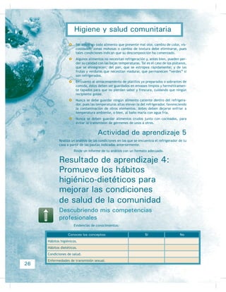 Ubicando mis competencias en el entorno
Estamos acostumbrados a que el saneamiento básico en nuestros hogares sea rea-
lizado por la madre o el padre, sin embargo, es importante que los adolescentes
también se involucren en estas labores para que noten qué está sucediendo en sus
KRJDUHV  XELTXHQ ODV IXHQWHV GH DOJXQDV HQIHUPHGDGHV (Q HO FDVR GH ORV QLxRV
estos padecimientos pueden causar desnutrición y retraso psicomotor, por lo que
a partir de ahora es importante observar si en nuestra casa o en la de nuestros
vecinos o familiares existe una adecuada disposición sanitaria de excreciones, una
correcta eliminación de desechos sólidos y un manejo apropiado de la fauna nociva
transmisora de enfermedades, pero sobre todo informarle a los habitantes de ese
hogar que se encuentran en un riesgo muy importante de padecer enfermedades
tanto físicas como psicológicas y económicas, pues debemos aprender a defender
OD HFRQRPtD GH QXHVWURV KRJDUHV
 