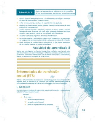 desechos de comida de dos o tres días tirados en el patio, cerca de la
casa y con muchas moscas;
6) quema de basura en un patio;
7) muchas moscas, piso de la casa de tierra, las hamacas muy sucias y ani-
PDOHV GRPpVWLFRV HQ HO LQWHULRU GHO GRPLFLOLR
Desarrollando mis competencias
Comprende los componentes del saneamiento básico: agua para consumo humano,
disposición sanitaria de excreciones y manejo adecuado tanto de desechos sólidos
FRPR GH IDXQD QRFLYD  WUDQVPLVRUD GH HQIHUPHGDGHV
Es de suma importancia en primer lugar conocer los componentes del
VDQHDPLHQWR EiVLFR  HO FRQFHSWR GH VDQHDPLHQWR 6DQHDPLHQWR VRQ WRGRV ORV SUR-
cedimientos necesarios no sólo para hacer que un lugar u objeto cuente con todas
ODV FRQGLFLRQHV GH VDOXG VLQR SDUD HYLWDU VX FRQWDPLQDFLyQ
Básicamente, los componentes del saneamiento son:
} fuentes de abastecimiento de agua para el consumo humano;
} vigilancia de la calidad del agua;
} disposición de la basura;
} manejo higiénico de los alimentos;
} disposición de las excreciones;
} FRQWURO GH OD IDXQD QRFLYD
Mejoramiento sanitario de la vivienda
/D SULPHUD DFWLYLGDG FRQVLVWH HQ LGHQWLÀFDU ORV FRPSRQHQWHV EiVLFRV TXH VH HQ-
cuentren en malas condiciones, contaminados o en contacto de alguna forma con
elementos nocivos, lo cual los convierte en factores de riesgo no sólo para la
producción de alguna enfermedad en cualquier comunidad, sino para que dicha
HQIHUPHGDG VH FRQYLHUWD HQ SUREOHPD GH VDQHDPLHQWR (VWD DFWLYLGDG HV GH YLWDO
importancia sobre todo en comunidades rurales lejanas o de difícil acceso, don-
15
Aplica el saneamiento básico en la prevención
de las enfermedades frecuentes en comunidadesSubmódulo III
 