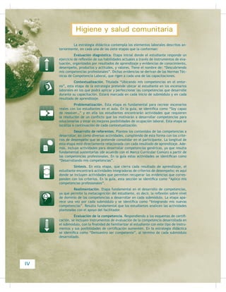 Las NTCL pretenden establecer los estándares mínimos para los criterios
de desempeño que los candidatos deben demostrar al momento de solicitar un
SXHVWR GH WUDEDMR 3RU RWUR ODGR HO HVWXGLDQWH FHUWLÀFD VXV FDSDFLGDGHV VLJXLHQGR
esquemas muy claros de evaluación, de forma que puedan obtener un documento
RÀFLDO  GH UHFRQRFLPLHQWR QDFLRQDO TXH DYDOH VXV FRPSHWHQFLDV SURIHVLRQDOHV
SDUD GHVHPSHxDU DOJXQD IXQFLyQ HVSHFtÀFD
Lo anterior representa una ventaja muy grande, ya que los estudiantes
WLHQHQ OD SRVLELOLGDG GH REWHQHU FHUWLÀFDFLRQHV SURIHVLRQDOHV DQWHV GH FRQFOXLU VX
bachillerato, para que si así lo desean, puedan ir adquiriendo experiencia laboral,
y continúen preparándose en el ámbito propedéutico, para su futura educación
VXSHULRU
La presente guía incluye los elementos que permiten al estudiante con-
seguir los propósitos expuestos anteriormente; es decir, realizar actividades que lo
FRORTXHQ HQ SRVLELOLGDGHV UHDOHV GH LQVHUFLyQ  FHUWLÀFDFLyQ HQ HO PXQGR ODERUDO
III
Higiene y salud comunitaria
 