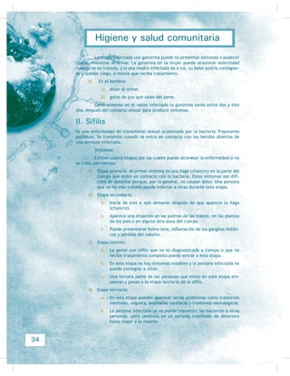 de suele haber un manejo inadecuado tanto de los alimentos como del agua de
consumo humano, así como una incorrecta eliminación de excreciones y residuos
VyOLGRV 8QD YH] LGHQWLÀFDGRV HVWRV ULHVJRV D OD VDOXG R SUREOHPDV GH VDQHDPLHQWR
se realizan todas las actividades necesarias para evitar las enfermedades más fre-
cuentes en una comunidad, como son los cuadros diarreicos o la parasitosis en los
niños y adultos, que pueden ocasionar desnutrición de trascendencia, sobre todo
HQ ORV QLxRV TXH ORV SDGHFHQ FRQ IUHFXHQFLD (V SOHQDPHQWH FRQRFLGR TXH HVWRV
cuadros diarreicos se pueden prevenir fácilmente, lo mismo que las parasitosis y
RWUDV HQIHUPHGDGHV PiV JUDYHV FRPR ODV LQIHFFLRVDV 3RU OR WDQWR SDUD PHMRUDU 
preservar la salud, es necesario:
} mantener en las mejores condiciones posibles las fuentes y sistemas que
proveen agua para consu-
mo humano;
} el uso de letrinas o baños
para la eliminación de
excreciones;
} establecer un manejo
sanitario y eliminar pe-
riódicamente, en lugares
adecuados, los residuos
sólidos y la basura;
} llevar a cabo cualquier
actividad para eliminar y
evitar la propagación de
UDWDV FXFDUDFKDV SXOJDV SLRMRV PRVFRV  PRVFDV HWF HV GHFLU SDUD
el control de la fauna nociva del interior del hogar);
} mantener el hogar en las mejores condiciones de limpieza, sacudiendo el
polvo y manteniendo a los animales domésticos en el exterior del hogar;
} lavar la ropa cotidianamente;
} JHQHUDU HQ FDVR GH QR KDEHUOR XQ VLVWHPD FROHFWLYR GH UHFROHFFLyQ GH EDVXUD
'HÀQLWLYDPHQWH VLHPSUH HV GH PXFKD LPSRUWDQFLD PDQWHQHU HO DJXD GH
uso humano libre de microorganismos que puedan causar en las personas enfer-
PHGDGHV LQFDSDFLWDQWHV R PRUWDOHV Los microbios que pueden causar enferme-
dades o, incluso, el fallecimiento son el Vibrio cholerae, que causa el cólera,
SDWRORJtD TXH SURYRFD HYDFXDFLRQHV DEXQGDQWHV YyPLWRV PDOHVWDU JHQHUDO ÀH-
bre y, como consecuencia de ello,
deshidratación severa que produce
OD PXHUWH HQ SRFR WLHPSR (O RWUR
germen es la Salmonella tiphy, que
FDXVD OD ÀHEUH WLIRLGHD LQIHFFLyQ
que se localiza en el intestino del-
gado, y cuya sintomatología incluye
ÀHEUH GLDUUHD R KDVWD HVWUHxLPLHQ-
WR  GLVIDJLD 'H QR VHU WUDWDGD
oportunamente, esta enfermedad
puede causar perforación intestinal
(que requiere forzosamente inter-
vención quirúrgica) y, también, la
PXHUWH +HUYLU HO DJXD SXHGH HYL-
)LJXUD  (O PHMRUDPLHQWR VDQLWDULR SURGXFH ELHQHVWDU
)LJXUD  La limpieza se vuelve una tarea sencilla
cuando se lleva a cabo entre todos los integrantes de
XQ KRJDU
16
Higiene y salud comunitaria
 
