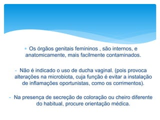  Os órgãos genitais femininos , são internos, e
anatomicamente, mais facilmente contaminados.
- Não é indicado o uso de ducha vaginal. (pois provoca
alterações na microbiota, cuja função é evitar a instalação
de inflamações oportunistas, como os corrimentos).
- Na presença de secreção de coloração ou cheiro diferente
do habitual, procure orientação médica.
 