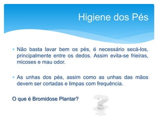  Não basta lavar bem os pés, é necessário secá-los,
principalmente entre os dedos. Assim evita-se frieiras,
micoses e mau odor.
 As unhas dos pés, assim como as unhas das mãos
devem ser cortadas e limpas com frequência.
O que é Bromidose Plantar?
Higiene dos Pés
 