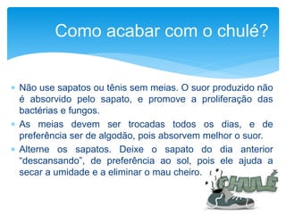 Como acabar com o chulé?
 Não use sapatos ou tênis sem meias. O suor produzido não
é absorvido pelo sapato, e promove a proliferação das
bactérias e fungos.
 As meias devem ser trocadas todos os dias, e de
preferência ser de algodão, pois absorvem melhor o suor.
 Alterne os sapatos. Deixe o sapato do dia anterior
“descansando”, de preferência ao sol, pois ele ajuda a
secar a umidade e a eliminar o mau cheiro.
 