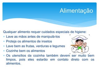 Qualquer alimento requer cuidados especiais de higiene:
 Lave as mãos antes de manipulá-los
 Proteja os alimentos de insetos
 Lave bem as frutas, verduras e legumes
 Cozinhe bem os alimentos
 Os utensílios da cozinha também devem ser muito bem
limpos, pois eles estarão em contato direto com os
alimentos.
Alimentação
 