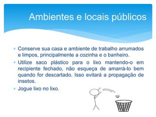 Conserve sua casa e ambiente de trabalho arrumados
e limpos, principalmente a cozinha e o banheiro.
 Utilize saco plástico para o lixo mantendo-o em
recipiente fechado, não esqueça de amarrá-lo bem
quando for descartado. Isso evitará a propagação de
insetos.
 Jogue lixo no lixo.
Ambientes e locais públicos
 