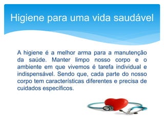A higiene é a melhor arma para a manutenção
da saúde. Manter limpo nosso corpo e o
ambiente em que vivemos é tarefa individual e
indispensável. Sendo que, cada parte do nosso
corpo tem características diferentes e precisa de
cuidados específicos.
Higiene para uma vida saudável
 