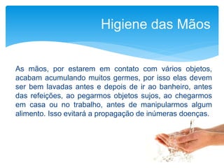 As mãos, por estarem em contato com vários objetos,
acabam acumulando muitos germes, por isso elas devem
ser bem lavadas antes e depois de ir ao banheiro, antes
das refeições, ao pegarmos objetos sujos, ao chegarmos
em casa ou no trabalho, antes de manipularmos algum
alimento. Isso evitará a propagação de inúmeras doenças.
Higiene das Mãos
 