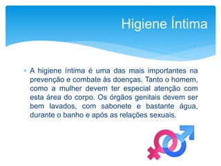  A higiene íntima é uma das mais importantes na
prevenção e combate às doenças. Tanto o homem,
como a mulher devem ter especial atenção com
esta área do corpo. Os órgãos genitais devem ser
bem lavados, com sabonete e bastante água,
durante o banho e após as relações sexuais.
Higiene Íntima
 