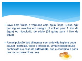  Lave bem frutas e verduras com água limpa. Deixe agir
por alguns minutos em vinagre (1 colher para 1 litro de
água) ou hipoclorito de sódio (03 gotas para 1 litro de
água)
 A manipulação dos alimentos sem a devida higiene pode
causar diarreias, febre e infecções. Uma infecção muito
conhecida é o caso da salmonela, que é contraída a partir
dos ovos consumidos crus.
 