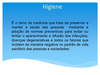 Higiene
É o ramo da medicina que trata de preservar e
manter a saúde das pessoas mediante a
adoção de normas preventivas para evitar ou
limitar o aparecimento e difusão das infecções,
doenças degenerativas e todos os fatores que
incidem de maneira negativa no padrão de vida
sanitário das pessoas e sociedades.
 