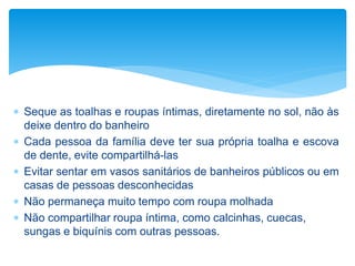  Seque as toalhas e roupas íntimas, diretamente no sol, não às
deixe dentro do banheiro
 Cada pessoa da família deve ter sua própria toalha e escova
de dente, evite compartilhá-las
 Evitar sentar em vasos sanitários de banheiros públicos ou em
casas de pessoas desconhecidas
 Não permaneça muito tempo com roupa molhada
 Não compartilhar roupa íntima, como calcinhas, cuecas,
sungas e biquínis com outras pessoas.
 