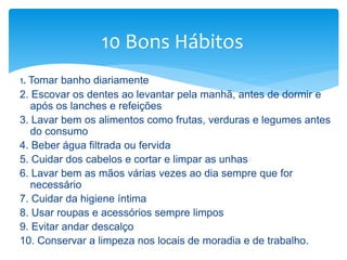 1. Tomar banho diariamente
2. Escovar os dentes ao levantar pela manhã, antes de dormir e
após os lanches e refeições
3. Lavar bem os alimentos como frutas, verduras e legumes antes
do consumo
4. Beber água filtrada ou fervida
5. Cuidar dos cabelos e cortar e limpar as unhas
6. Lavar bem as mãos várias vezes ao dia sempre que for
necessário
7. Cuidar da higiene íntima
8. Usar roupas e acessórios sempre limpos
9. Evitar andar descalço
10. Conservar a limpeza nos locais de moradia e de trabalho.
10 Bons Hábitos
 