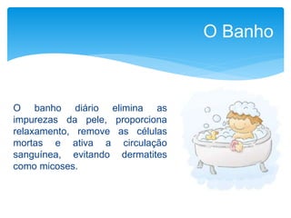 O Banho
O banho diário elimina as
impurezas da pele, proporciona
relaxamento, remove as células
mortas e ativa a circulação
sanguínea, evitando dermatites
como micoses.
 