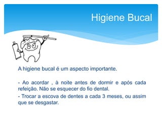 A higiene bucal é um aspecto importante.
- Ao acordar , à noite antes de dormir e após cada
refeição. Não se esquecer do fio dental.
- Trocar a escova de dentes a cada 3 meses, ou assim
que se desgastar.
Higiene Bucal
 