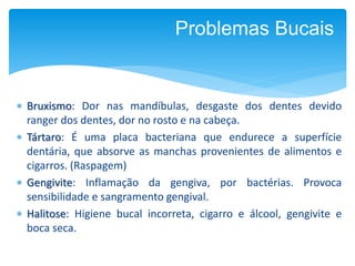  Bruxismo: Dor nas mandíbulas, desgaste dos dentes devido
ranger dos dentes, dor no rosto e na cabeça.
 Tártaro: É uma placa bacteriana que endurece a superfície
dentária, que absorve as manchas provenientes de alimentos e
cigarros. (Raspagem)
 Gengivite: Inflamação da gengiva, por bactérias. Provoca
sensibilidade e sangramento gengival.
 Halitose: Higiene bucal incorreta, cigarro e álcool, gengivite e
boca seca.
Problemas Bucais
 