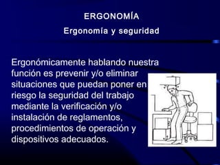 ERGONOMÍA
Ergonomía y seguridad
Ergonómicamente hablando nuestra
función es prevenir y/o eliminar
situaciones que puedan poner en
riesgo la seguridad del trabajo
mediante la verificación y/o
instalación de reglamentos,
procedimientos de operación y
dispositivos adecuados.
 