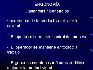 ERGONOMÍA
Ganancias / Beneficios
•Incremento de la productividad y de la
calidad
- El operador tiene más control del proceso
- El operador se mantiene enfocado al
trabajo
- Ergonómicamente los métodos auditivos
mejoran la productividad
 