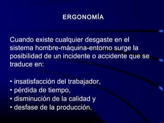 ERGONOMÍA
Cuando existe cualquier desgaste en el
sistema hombre-máquina-entorno surge la
posibilidad de un incidente o accidente que se
traduce en:
• insatisfacción del trabajador,
• pérdida de tiempo,
• disminución de la calidad y
• desfase de la producción.
 