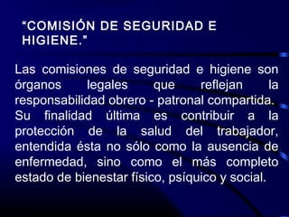“COMISIÓN DE SEGURIDAD E
HIGIENE.”
Las comisiones de seguridad e higiene son
órganos legales que reflejan la
responsabilidad obrero - patronal compartida.
Su finalidad última es contribuir a la
protección de la salud del trabajador,
entendida ésta no sólo como la ausencia de
enfermedad, sino como el más completo
estado de bienestar físico, psíquico y social.
 