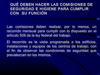 QUÉ DEBEN HACER LAS COMISIONES DE
SEGURIDAD E HIGIENE PARA CUMPLIR
CON SU FUNCIÓN
Las comisiones deben realizar, por lo menos, un
recorrido mensual para cumplir con lo dispuesto en el
artículo 509 de la ley federal del trabajo.
El recorrido es la visita programada a los edificios,
instalaciones y equipos de los centros de trabajo, con
el fin de observar las condiciones de seguridad que
prevalezcan en los mismos.
 