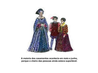 A maioria dos casamentos acontecia em maio e junho,  porque o cheiro das pessoas ainda estava suportável.  