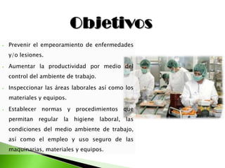 ⦁ Prevenir el empeoramiento de enfermedades
y/o lesiones.
⦁ Aumentar la productividad por medio del
control del ambiente de trabajo.
⦁ Inspeccionar las áreas laborales así como los
materiales y equipos.
⦁ Establecer normas y procedimientos que
permitan regular la higiene laboral, las
condiciones del medio ambiente de trabajo,
así como el empleo y uso seguro de las
maquinarias, materiales y equipos.
 