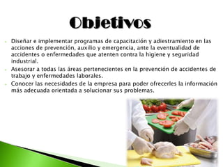 ⦁ Diseñar e implementar programas de capacitación y adiestramiento en las
acciones de prevención, auxilio y emergencia, ante la eventualidad de
accidentes o enfermedades que atenten contra la higiene y seguridad
industrial.
⦁ Asesorar a todas las áreas pertenecientes en la prevención de accidentes de
trabajo y enfermedades laborales.
⦁ Conocer las necesidades de la empresa para poder ofrecerles la información
más adecuada orientada a solucionar sus problemas.
 