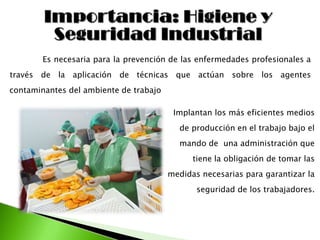 Es necesaria para la prevención de las enfermedades profesionales a
través de la aplicación de técnicas que actúan sobre los agentes
contaminantes del ambiente de trabajo
Implantan los más eficientes medios
de producción en el trabajo bajo el
mando de una administración que
tiene la obligación de tomar las
medidas necesarias para garantizar la
seguridad de los trabajadores.
 