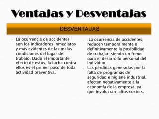 ⦁ La ocurrencia de accidentes
son los indicadores inmediatos
y más evidentes de las malas
condiciones del lugar de
trabajo. Dado el importante
efecto de estos, la lucha contra
ellos es el primer paso de toda
actividad preventiva.
⦁ La ocurrencia de accidentes,
reducen temporalmente o
definitivamente la posibilidad
de trabajar, siendo un freno
para el desarrollo personal del
individuo.
⦁ Las pérdidas generadas por la
falta de programas de
seguridad e higiene industrial,
afectan negativamente a la
economía de la empresa, ya
que involucran altos costo s.
DESVENTAJAS
 